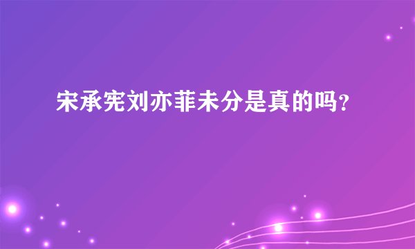 宋承宪刘亦菲未分是真的吗？