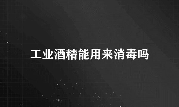 工业酒精能用来消毒吗