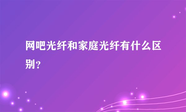 网吧光纤和家庭光纤有什么区别？