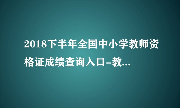 2018下半年全国中小学教师资格证成绩查询入口-教师资格证成绩查询