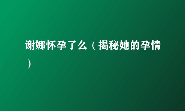 谢娜怀孕了么（揭秘她的孕情）