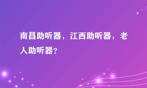 南昌助听器，江西助听器，老人助听器？