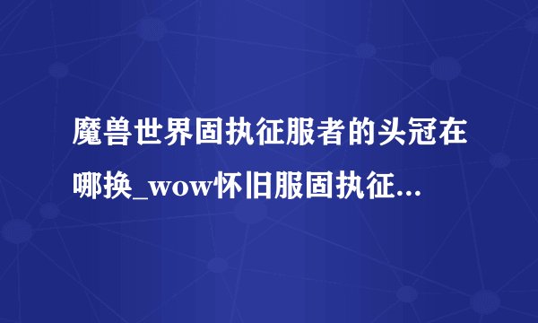 魔兽世界固执征服者的头冠在哪换_wow怀旧服固执征服者的头冠怎么获得游