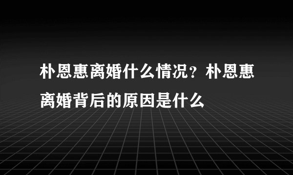 朴恩惠离婚什么情况?朴恩惠离婚背后的原因是什么