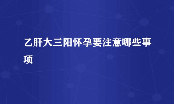 乙肝大三阳怀孕要注意哪些事项