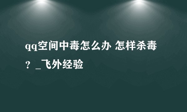 qq空间中毒怎么办 怎样杀毒？_飞外经验