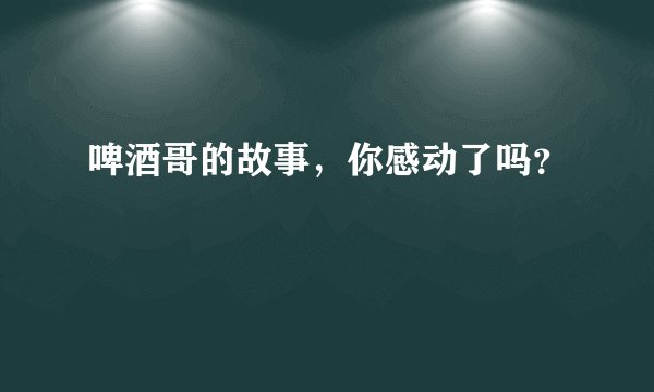 啤酒哥的故事，你感动了吗？