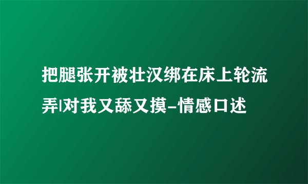 把腿张开被壮汉绑在床上轮流弄|对我又舔又摸-情感口述