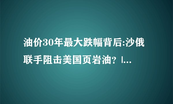 油价30年最大跌幅背后:沙俄联手阻击美国页岩油？|油价|布伦特原油_飞外新闻