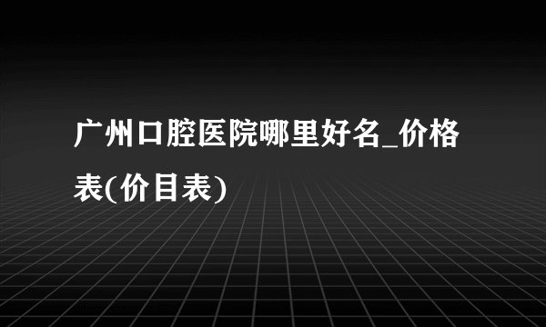 广州口腔医院哪里好名_价格表(价目表)