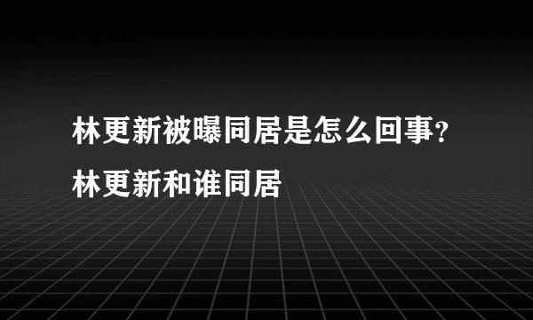 林更新被曝同居是怎么回事？林更新和谁同居