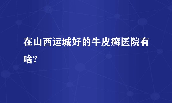 在山西运城好的牛皮癣医院有啥?