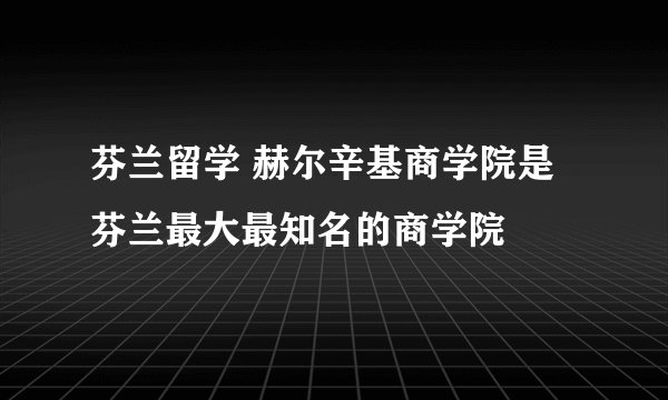 芬兰留学 赫尔辛基商学院是芬兰最大最知名的商学院
