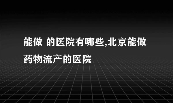 能做 的医院有哪些,北京能做药物流产的医院