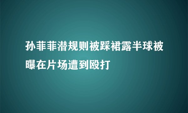 孙菲菲潜规则被踩裙露半球被曝在片场遭到殴打