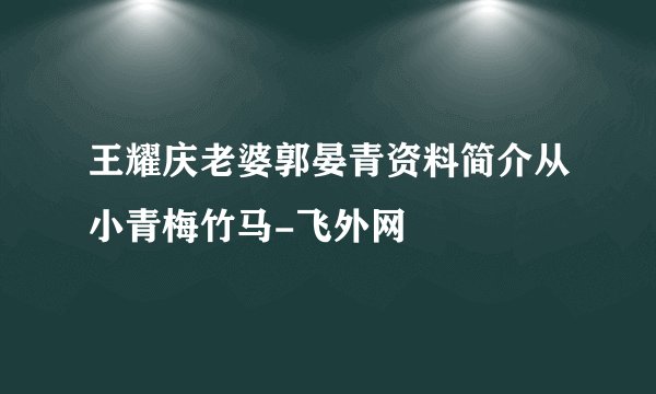 王耀庆老婆郭晏青资料简介从小青梅竹马-飞外网