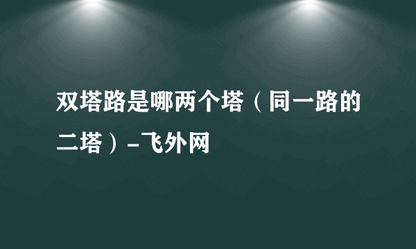 双塔路是哪两个塔（同一路的二塔）-飞外网