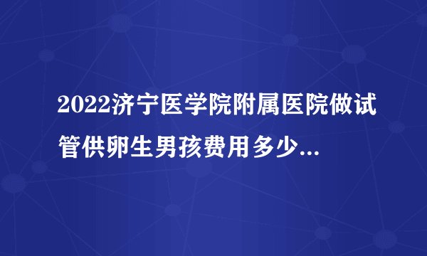 2022济宁医学院附属医院做试管供卵生男孩费用多少？预备20万够不