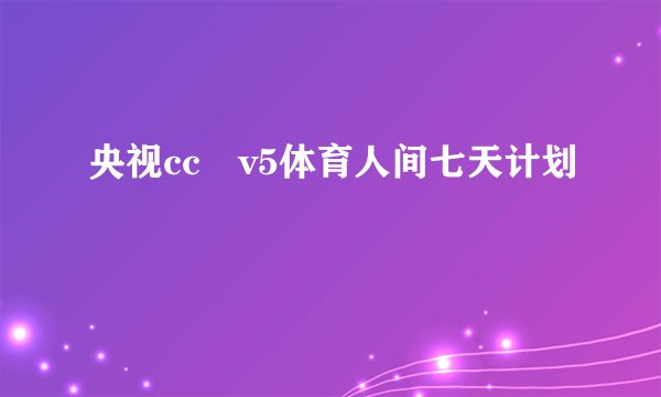央视cc丅v5体育人间七天计划