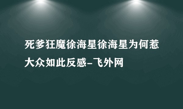 死爹狂魔徐海星徐海星为何惹大众如此反感-飞外网