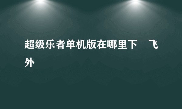 超级乐者单机版在哪里下–飞外
