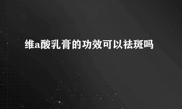 维a酸乳膏的功效可以祛斑吗