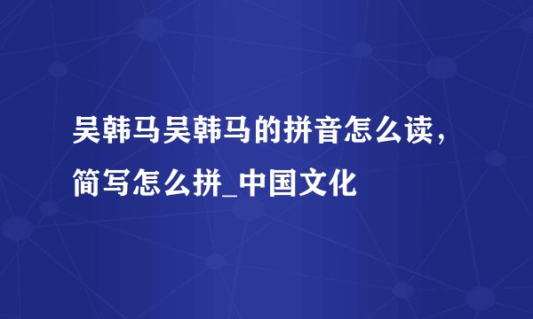 吴韩马吴韩马的拼音怎么读，简写怎么拼_中国文化