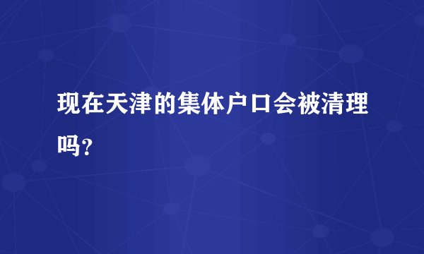 现在天津的集体户口会被清理吗?