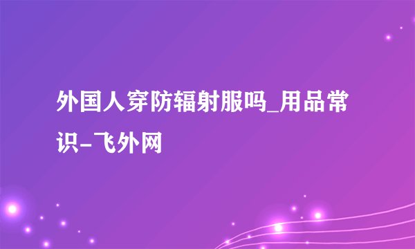 外国人穿防辐射服吗_用品常识-飞外网