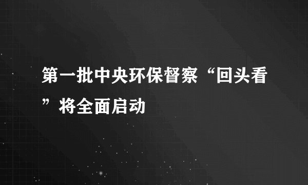 第一批中央环保督察“回头看”将全面启动