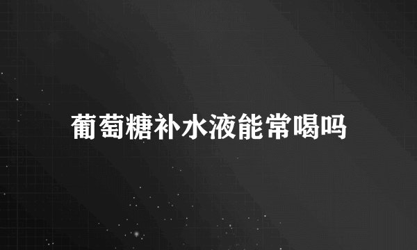 葡萄糖补水液能常喝吗