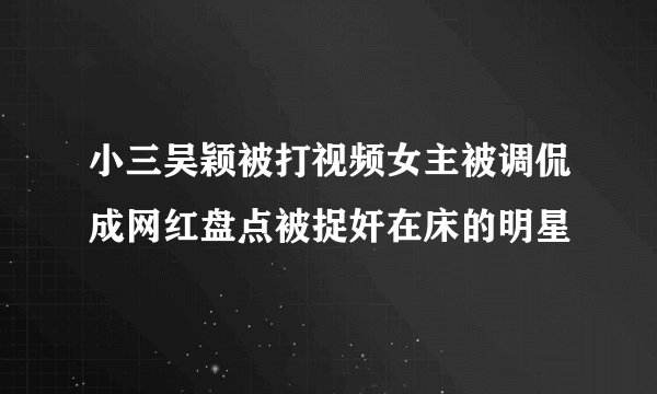 小三吴颖被打视频女主被调侃成网红盘点被捉奸在床的明星