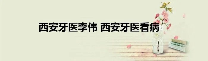西安牙医李伟 西安牙医看病
