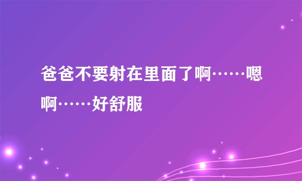 爸爸不要射在里面了啊……嗯啊……好舒服