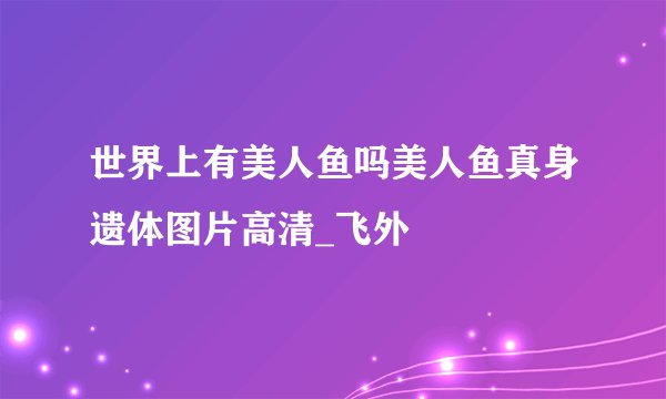 世界上有美人鱼吗美人鱼真身遗体图片高清_飞外