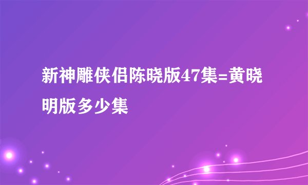 新神雕侠侣陈晓版47集=黄晓明版多少集