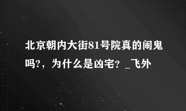 北京朝内大街81号院真的闹鬼吗?，为什么是凶宅？_飞外