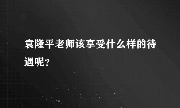 袁隆平老师该享受什么样的待遇呢？