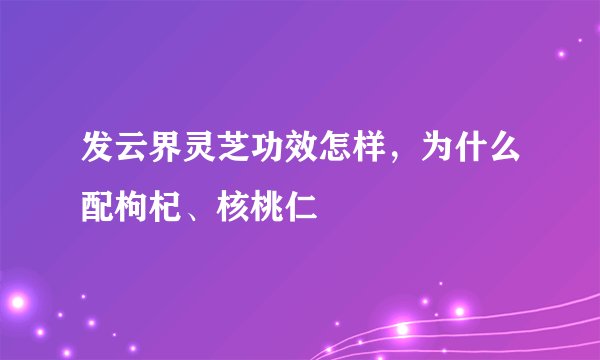 发云界灵芝功效怎样，为什么配枸杞、核桃仁