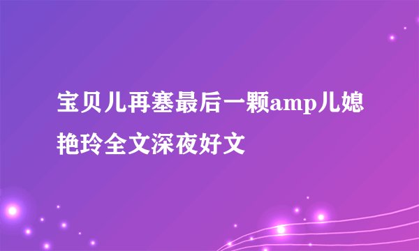 宝贝儿再塞最后一颗amp儿媳艳玲全文深夜好文