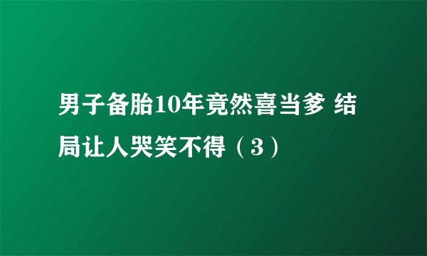 男子备胎10年竟然喜当爹 结局让人哭笑不得（3）