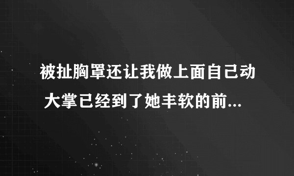 被扯胸罩还让我做上面自己动 大掌已经到了她丰软的前胸上-情感口述