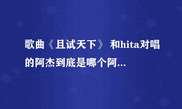 歌曲《且试天下》 和hita对唱的阿杰到底是哪个阿杰5sing里叫阿杰的太多了，搞不清楚是哪一个？