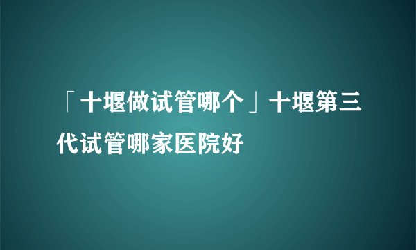 「十堰做试管哪个」十堰第三代试管哪家医院好