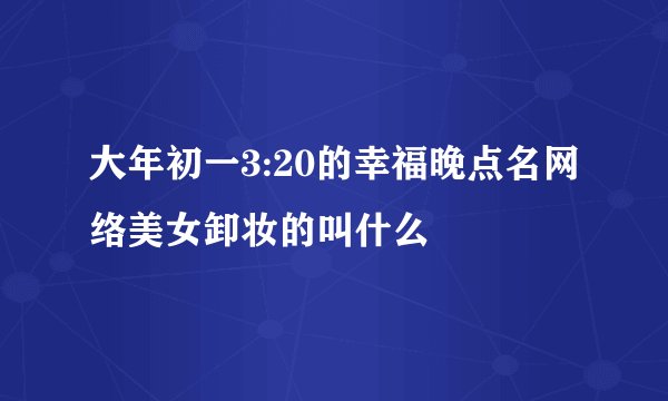大年初一3:20的幸福晚点名网络美女卸妆的叫什么