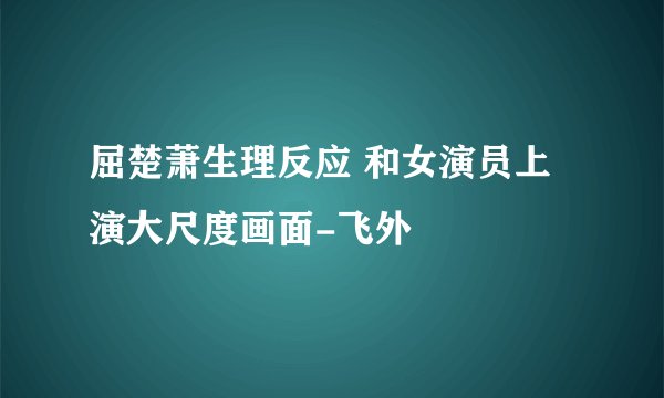 屈楚萧生理反应 和女演员上演大尺度画面-飞外