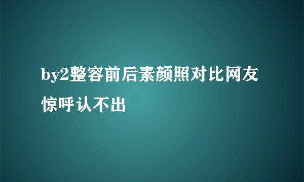by2整容前后素颜照对比网友惊呼认不出
