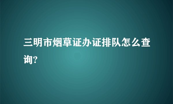 三明市烟草证办证排队怎么查询?