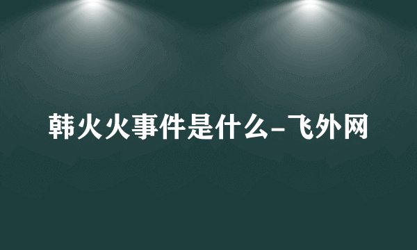 韩火火事件是什么-飞外网