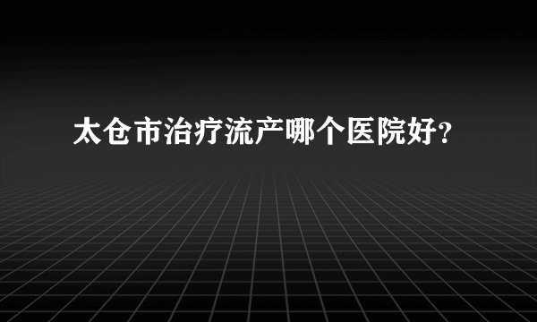 太仓市治疗流产哪个医院好？